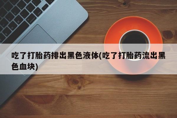 堕胎药咨询购买吃了打胎药排出黑色液体(吃了打胎药流出黑色血块)
