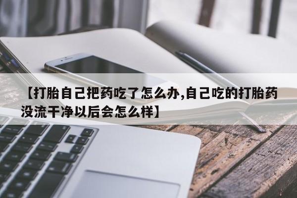 堕胎药咨询购买【打胎自己把药吃了怎么办,自己吃的打胎药没流干净以后会怎么样】