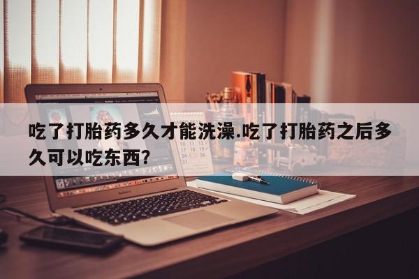 堕胎药咨询购买吃了打胎药多久才能洗澡.吃了打胎药之后多久可以吃东西？