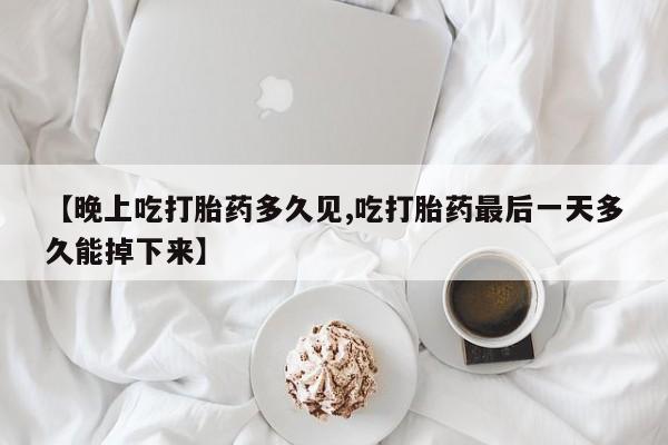 堕胎药咨询购买【晚上吃打胎药多久见,吃打胎药最后一天多久能掉下来】
