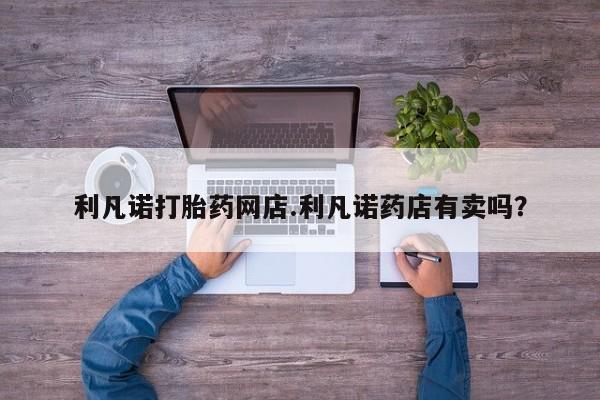 堕胎药咨询购买利凡诺打胎药网店.利凡诺药店有卖吗？