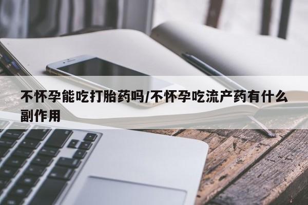 堕胎药咨询购买不怀孕能吃打胎药吗/不怀孕吃流产药有什么副作用