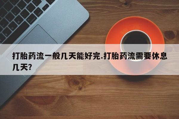 堕胎药咨询购买打胎药流一般几天能好完.打胎药流需要休息几天？