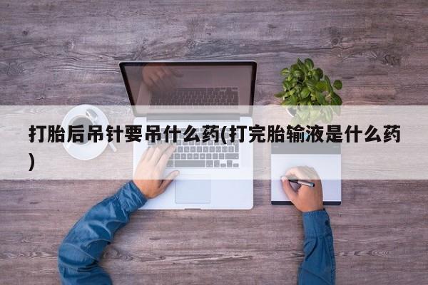 堕胎药咨询购买打胎后吊针要吊什么药(打完胎输液是什么药)