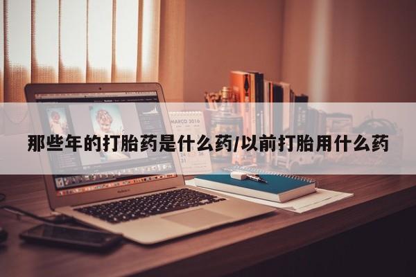 堕胎药咨询购买那些年的打胎药是什么药/以前打胎用什么药