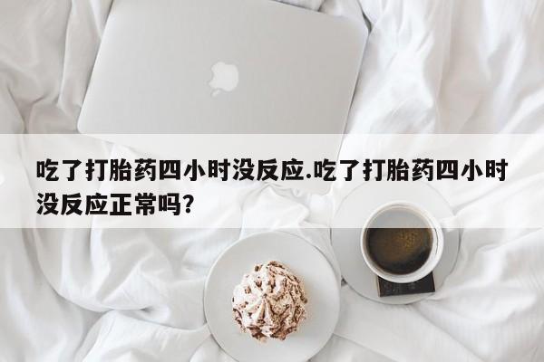 堕胎药咨询购买吃了打胎药四小时没反应.吃了打胎药四小时没反应正常吗？