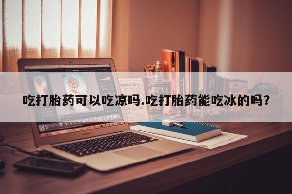 堕胎药咨询购买吃打胎药可以吃凉吗.吃打胎药能吃冰的吗？