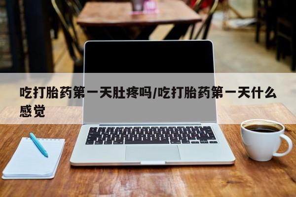 堕胎药咨询购买吃打胎药第一天肚疼吗/吃打胎药第一天什么感觉