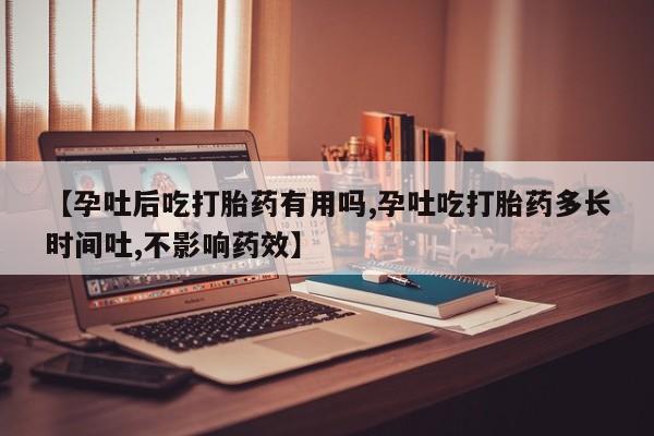 堕胎药咨询购买【孕吐后吃打胎药有用吗,孕吐吃打胎药多长时间吐,不影响药效】