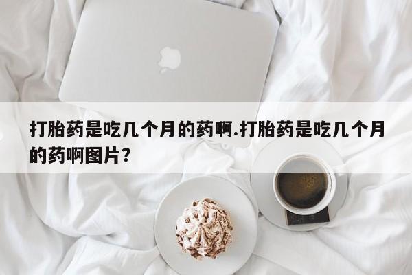 堕胎药咨询购买打胎药是吃几个月的药啊.打胎药是吃几个月的药啊图片？