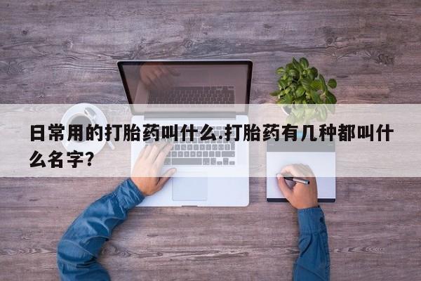 堕胎药咨询购买日常用的打胎药叫什么.打胎药有几种都叫什么名字？