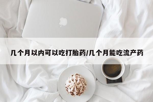 堕胎药咨询购买几个月以内可以吃打胎药/几个月能吃流产药