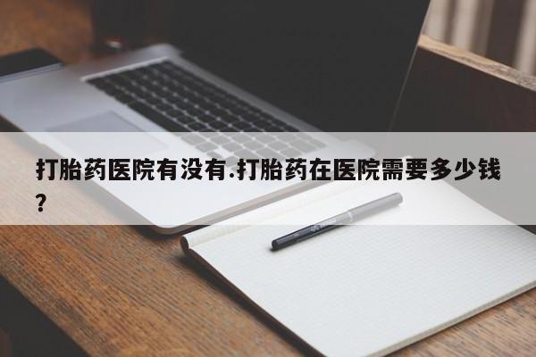 堕胎药咨询购买打胎药医院有没有.打胎药在医院需要多少钱？