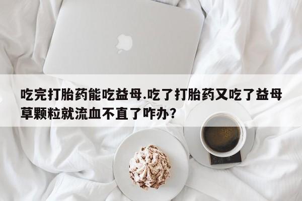堕胎药咨询购买吃完打胎药能吃益母.吃了打胎药又吃了益母草颗粒就流血不直了咋办？