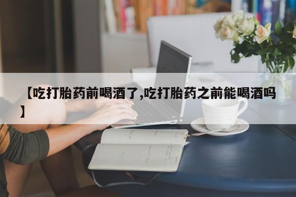 堕胎药咨询购买【吃打胎药前喝酒了,吃打胎药之前能喝酒吗】