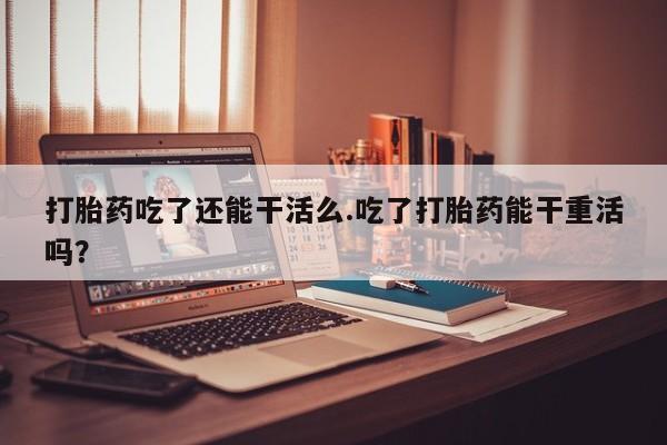 堕胎药咨询购买打胎药吃了还能干活么.吃了打胎药能干重活吗？