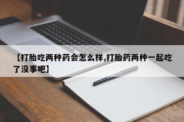 堕胎药咨询购买【打胎吃两种药会怎么样,打胎药两种一起吃了没事吧】