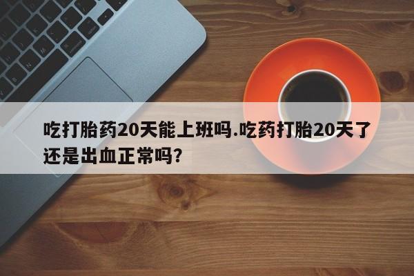 堕胎药咨询购买吃打胎药20天能上班吗.吃药打胎20天了还是出血正常吗？