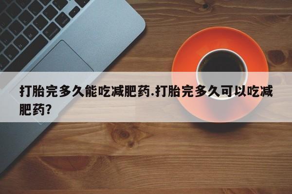 堕胎药咨询购买打胎完多久能吃减肥药.打胎完多久可以吃减肥药？