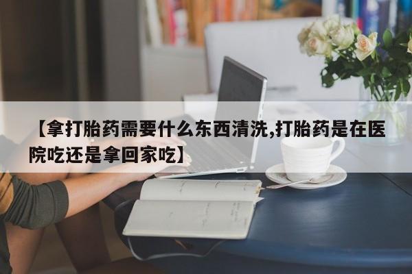 堕胎药咨询购买【拿打胎药需要什么东西清洗,打胎药是在医院吃还是拿回家吃】