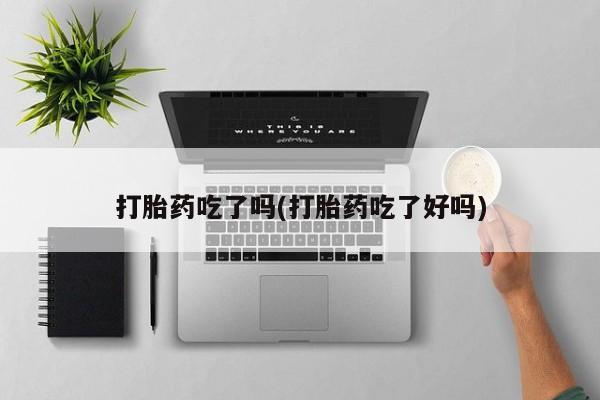 堕胎药咨询购买打胎药吃了吗(打胎药吃了好吗)