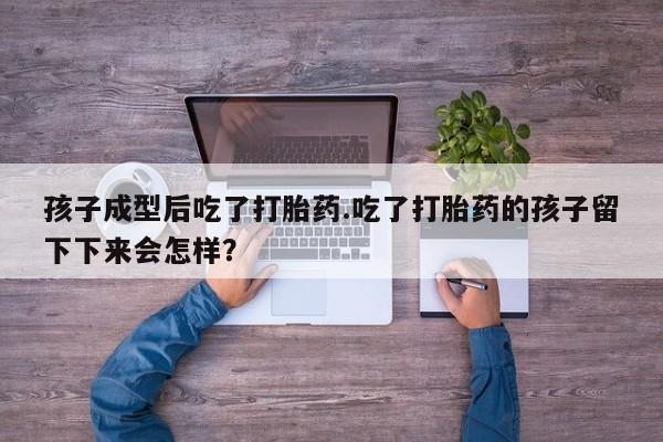 堕胎药咨询购买孩子成型后吃了打胎药.吃了打胎药的孩子留下下来会怎样？