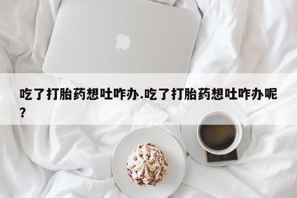 堕胎药咨询购买吃了打胎药想吐咋办.吃了打胎药想吐咋办呢？