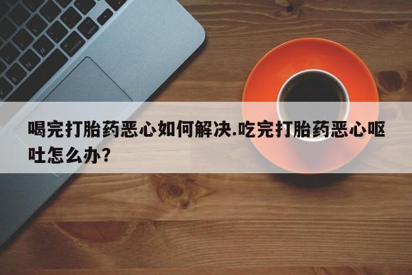 堕胎药咨询购买喝完打胎药恶心如何解决.吃完打胎药恶心呕吐怎么办？