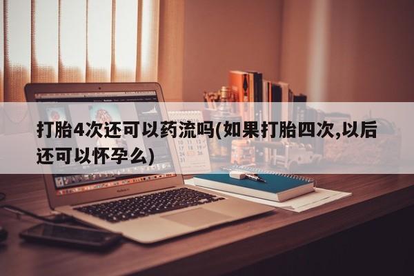 堕胎药咨询购买打胎4次还可以药流吗(如果打胎四次,以后还可以怀孕么)