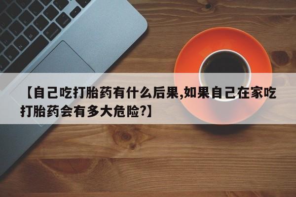 堕胎药咨询购买【自己吃打胎药有什么后果,如果自己在家吃打胎药会有多大危险?】