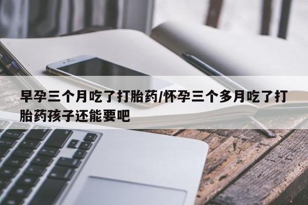 堕胎药咨询购买早孕三个月吃了打胎药/怀孕三个多月吃了打胎药孩子还能要吧
