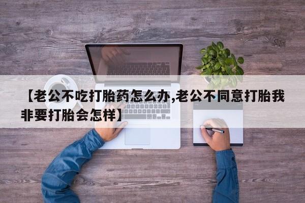 堕胎药咨询购买【老公不吃打胎药怎么办,老公不同意打胎我非要打胎会怎样】