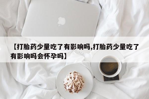 堕胎药咨询购买【打胎药少量吃了有影响吗,打胎药少量吃了有影响吗会怀孕吗】
