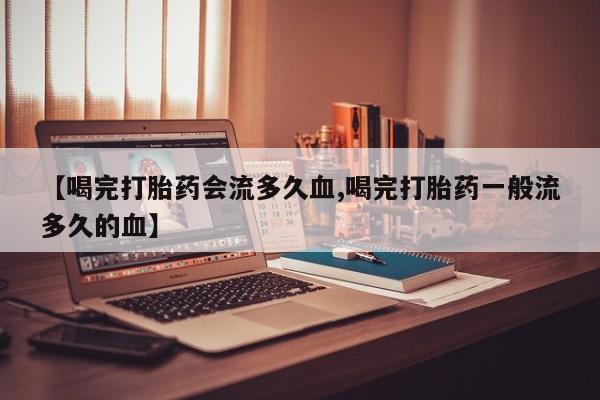 堕胎药咨询购买【喝完打胎药会流多久血,喝完打胎药一般流多久的血】