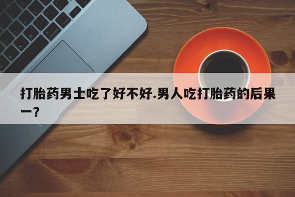 堕胎药咨询购买打胎药男士吃了好不好.男人吃打胎药的后果一？