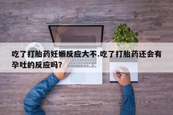 堕胎药咨询购买吃了打胎药妊娠反应大不.吃了打胎药还会有孕吐的反应吗？