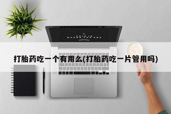 堕胎药咨询购买打胎药吃一个有用么(打胎药吃一片管用吗)