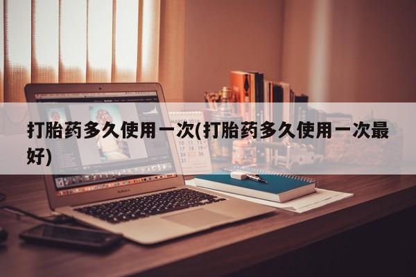 堕胎药咨询购买打胎药多久使用一次(打胎药多久使用一次最好)