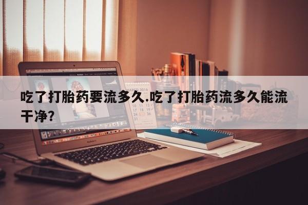 堕胎药咨询购买吃了打胎药要流多久.吃了打胎药流多久能流干净？