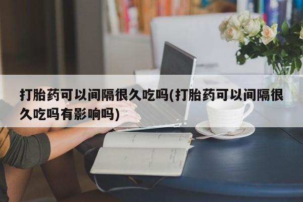 堕胎药咨询购买打胎药可以间隔很久吃吗(打胎药可以间隔很久吃吗有影响吗)