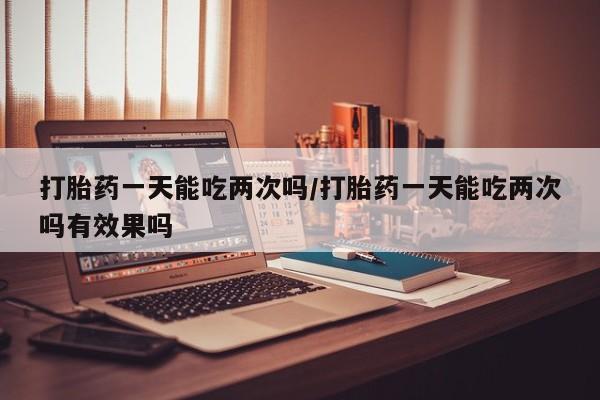 堕胎药咨询购买打胎药一天能吃两次吗/打胎药一天能吃两次吗有效果吗