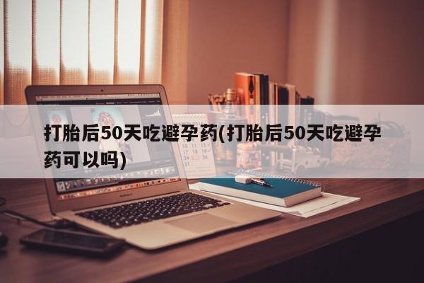 堕胎药咨询购买打胎后50天吃避孕药(打胎后50天吃避孕药可以吗)
