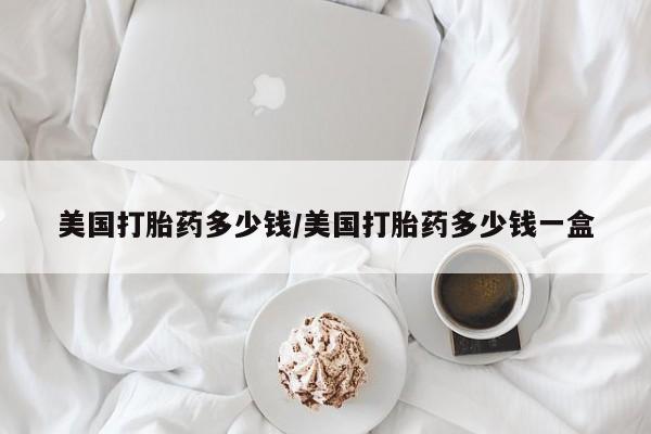 堕胎药咨询购买美国打胎药多少钱/美国打胎药多少钱一盒
