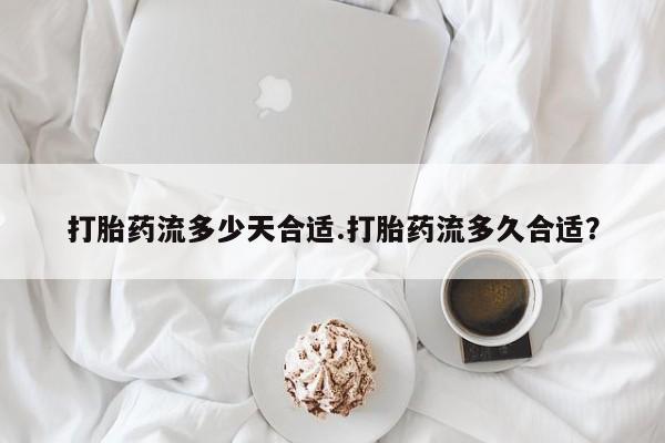 堕胎药咨询购买打胎药流多少天合适.打胎药流多久合适？