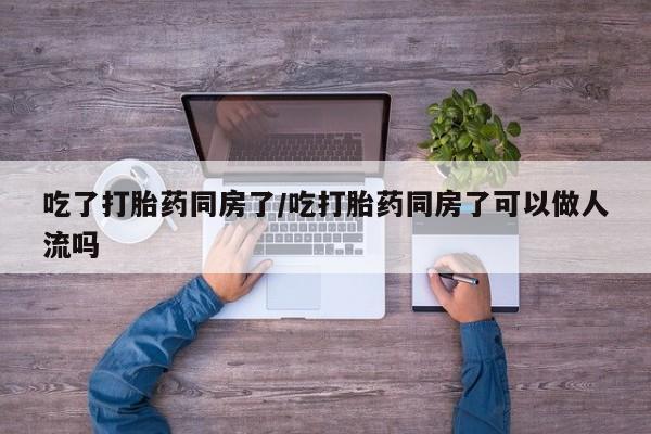 堕胎药咨询购买吃了打胎药同房了/吃打胎药同房了可以做人流吗