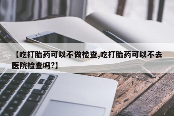 堕胎药咨询购买【吃打胎药可以不做检查,吃打胎药可以不去医院检查吗?】