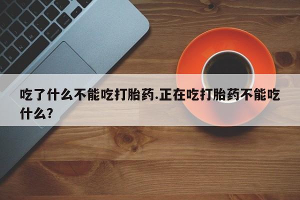 堕胎药咨询购买吃了什么不能吃打胎药.正在吃打胎药不能吃什么?