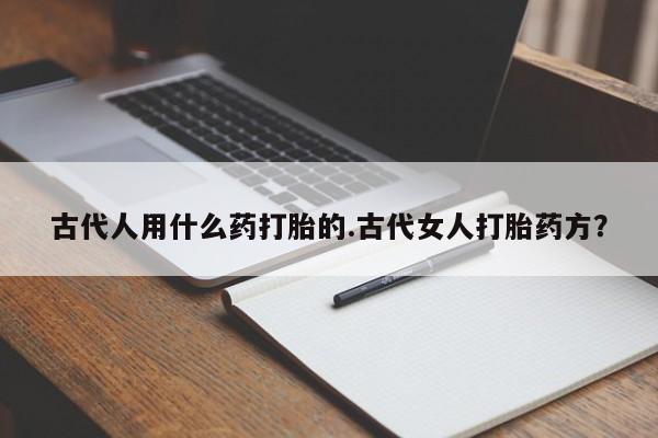 堕胎药咨询购买古代人用什么药打胎的.古代女人打胎药方？