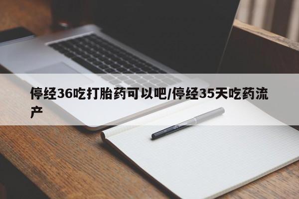 堕胎药咨询购买停经36吃打胎药可以吧/停经35天吃药流产