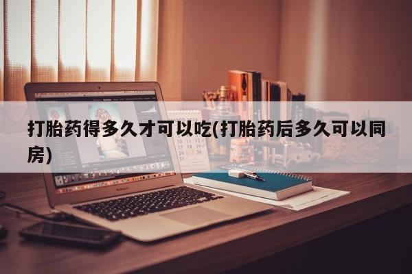 堕胎药咨询购买打胎药得多久才可以吃(打胎药后多久可以同房)